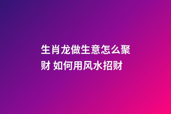 生肖龙做生意怎么聚财 如何用风水招财